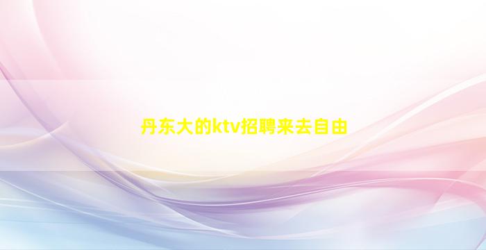 丹东大的ktv招聘来去自由