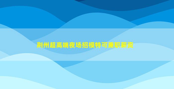 荆州超高端夜场招模特可兼职薪资